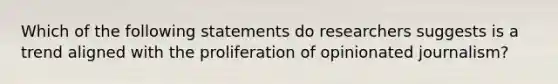 Which of the following statements do researchers suggests is a trend aligned with the proliferation of opinionated journalism?