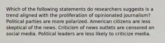 Which of the following statements do researchers suggests is a trend aligned with the proliferation of opinionated journalism? Political parties are more polarized. American citizens are less skeptical of the news. Criticism of news outlets are censored on social media. Political leaders are less likely to criticize media.