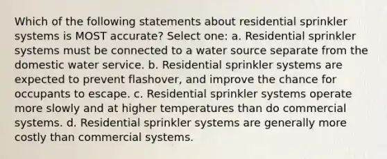 Which of the following statements about residential sprinkler systems is MOST accurate? Select one: a. Residential sprinkler systems must be connected to a water source separate from the domestic water service. b. Residential sprinkler systems are expected to prevent flashover, and improve the chance for occupants to escape. c. Residential sprinkler systems operate more slowly and at higher temperatures than do commercial systems. d. Residential sprinkler systems are generally more costly than commercial systems.