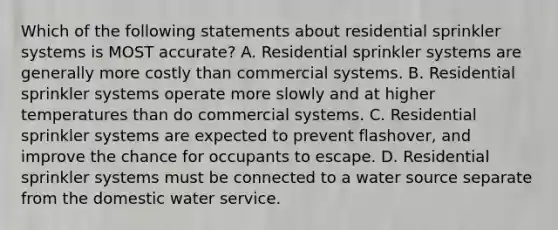 Which of the following statements about residential sprinkler systems is MOST accurate? A. Residential sprinkler systems are generally more costly than commercial systems. B. Residential sprinkler systems operate more slowly and at higher temperatures than do commercial systems. C. Residential sprinkler systems are expected to prevent flashover, and improve the chance for occupants to escape. D. Residential sprinkler systems must be connected to a water source separate from the domestic water service.