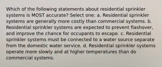 Which of the following statements about residential sprinkler systems is MOST accurate? Select one: a. Residential sprinkler systems are generally more costly than commercial systems. b. Residential sprinkler systems are expected to prevent flashover, and improve the chance for occupants to escape. c. Residential sprinkler systems must be connected to a water source separate from the domestic water service. d. Residential sprinkler systems operate more slowly and at higher temperatures than do commercial systems.