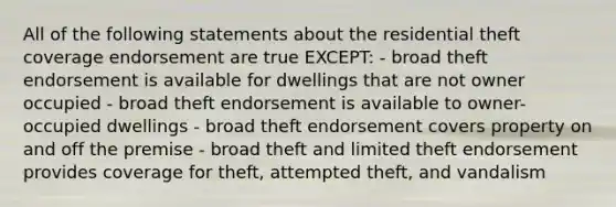 All of the following statements about the residential theft coverage endorsement are true EXCEPT: - broad theft endorsement is available for dwellings that are not owner occupied - broad theft endorsement is available to owner-occupied dwellings - broad theft endorsement covers property on and off the premise - broad theft and limited theft endorsement provides coverage for theft, attempted theft, and vandalism