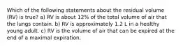 Which of the following statements about the residual volume (RV) is true? a) RV is about 12% of the total volume of air that the lungs contain. b) RV is approximately 1.2 L in a healthy young adult. c) RV is the volume of air that can be expired at the end of a maximal expiration.