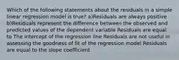 Which of the following statements about the residuals in a simple linear regression model is true? a)Residuals are always positive b)Residuals represent the difference between the observed and predicted values of the dependent variable Residuals are equal to The intercept of the regression line Residuals are not useful in assessing the goodness of fit of the regression model Residuals are equal to the slope coefficient