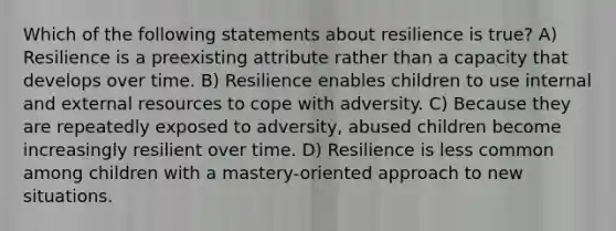 Which of the following statements about resilience is true? A) Resilience is a preexisting attribute rather than a capacity that develops over time. B) Resilience enables children to use internal and external resources to cope with adversity. C) Because they are repeatedly exposed to adversity, abused children become increasingly resilient over time. D) Resilience is less common among children with a mastery-oriented approach to new situations.