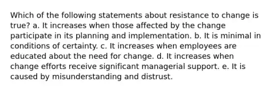 Which of the following statements about resistance to change is true? a. It increases when those affected by the change participate in its planning and implementation. b. It is minimal in conditions of certainty. c. It increases when employees are educated about the need for change. d. It increases when change efforts receive significant managerial support. e. It is caused by misunderstanding and distrust.