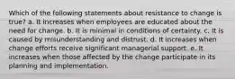 Which of the following statements about resistance to change is true? a. It increases when employees are educated about the need for change. b. It is minimal in conditions of certainty. c. It is caused by misunderstanding and distrust. d. It increases when change efforts receive significant managerial support. e. It increases when those affected by the change participate in its planning and implementation.