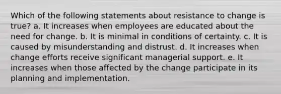 Which of the following statements about resistance to change is true? a. It increases when employees are educated about the need for change. b. It is minimal in conditions of certainty. c. It is caused by misunderstanding and distrust. d. It increases when change efforts receive significant managerial support. e. It increases when those affected by the change participate in its planning and implementation.