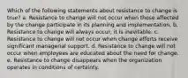 Which of the following statements about resistance to change is true? a. Resistance to change will not occur when those affected by the change participate in its planning and implementation. b. Resistance to change will always occur; it is inevitable. c. Resistance to change will not occur when change efforts receive significant managerial support. d. Resistance to change will not occur when employees are educated about the need for change. e. Resistance to change disappears when the organization operates in conditions of certainty.