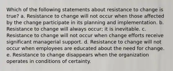 Which of the following statements about resistance to change is true? a. Resistance to change will not occur when those affected by the change participate in its planning and implementation. b. Resistance to change will always occur; it is inevitable. c. Resistance to change will not occur when change efforts receive significant managerial support. d. Resistance to change will not occur when employees are educated about the need for change. e. Resistance to change disappears when the organization operates in conditions of certainty.