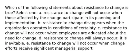 Which of the following statements about resistance to change is true? Select one: a. resistance to change will not occur when those affected by the change participate in its planning and implementation. b. resistance to change disappears when the organization operates in conditions of certainty. c. resistance to change will not occur when employees are educated about the need for change. d. resistance to change will always occur; it is inevitable. e. resistance to change will not occur when change efforts receive significant managerial support.