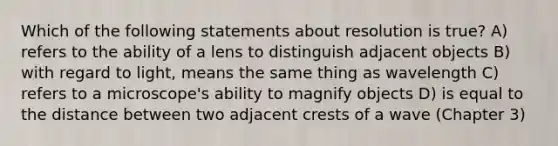 Which of the following statements about resolution is true? A) refers to the ability of a lens to distinguish adjacent objects B) with regard to light, means the same thing as wavelength C) refers to a microscope's ability to magnify objects D) is equal to the distance between two adjacent crests of a wave (Chapter 3)