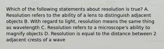 Which of the following statements about resolution is true? A. Resolution refers to the ability of a lens to distinguish adjacent objects B. With regard to light, resolution means the same thing as wavelength C. Resolution refers to a microscope's ability to magnify objects D. Resolution is equal to the distance between 2 adjacent crests of a wave