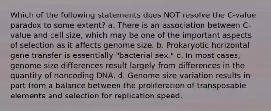 Which of the following statements does NOT resolve the C-value paradox to some extent? a. There is an association between C-value and cell size, which may be one of the important aspects of selection as it affects genome size. b. Prokaryotic horizontal gene transfer is essentially "bacterial sex." c. In most cases, genome size differences result largely from differences in the quantity of noncoding DNA. d. Genome size variation results in part from a balance between the proliferation of transposable elements and selection for replication speed.