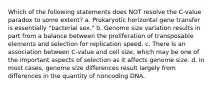 Which of the following statements does NOT resolve the C-value paradox to some extent? a. Prokaryotic horizontal gene transfer is essentially "bacterial sex." b. Genome size variation results in part from a balance between the proliferation of transposable elements and selection for replication speed. c. There is an association between C-value and cell size, which may be one of the important aspects of selection as it affects genome size. d. In most cases, genome size differences result largely from differences in the quantity of noncoding DNA.