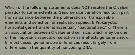 Which of the following statements does NOT resolve the C-value paradox to some extent? a. Genome size variation results in part from a balance between the proliferation of transposable elements and selection for replication speed. b.Prokaryotic horizontal gene transfer is essentially "bacterial sex." c. There is an association between C-value and cell size, which may be one of the important aspects of selection as it affects genome size. d. In most cases, genome size differences result largely from differences in the quantity of noncoding DNA.