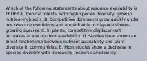 Which of the following statements about resource availability is TRUE? A. Tropical forests, with high species diversity, grow in nutrient-rich soils. B. Competitive dominants grow quickly under low resource conditions and are still able to displace slower-growing species. C. In plants, competitive displacement increases at low nutrient availability. D. Studies have shown an direct relationship between nutrient availability and plant diversity in communities. E. Most studies show a decrease in species diversity with increasing resource availability.