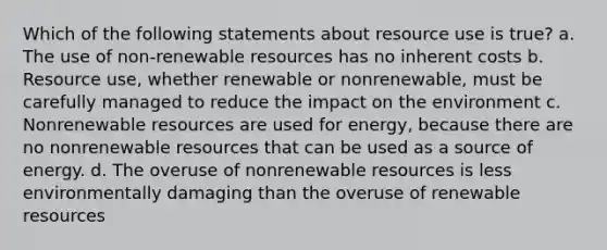 Which of the following statements about resource use is true? a. The use of non-renewable resources has no inherent costs b. Resource use, whether renewable or nonrenewable, must be carefully managed to reduce the impact on the environment c. Nonrenewable resources are used for energy, because there are no nonrenewable resources that can be used as a source of energy. d. The overuse of nonrenewable resources is less environmentally damaging than the overuse of renewable resources