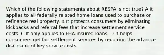 Which of the following statements about RESPA is not true? A It applies to all federally related home loans used to purchase or refinance real property. B It protects consumers by eliminating kickbacks and referral fees that increase settlement service costs. C It only applies to FHA-insured loans. D It helps consumers get fair settlement services by requiring the advance disclosure of key service costs.