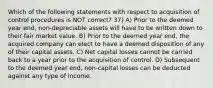 Which of the following statements with respect to acquisition of control procedures is NOT correct? 37) A) Prior to the deemed year end, non-depreciable assets will have to be written down to their fair market value. B) Prior to the deemed year end, the acquired company can elect to have a deemed disposition of any of their capital assets. C) Net capital losses cannot be carried back to a year prior to the acquisition of control. D) Subsequent to the deemed year end, non-capital losses can be deducted against any type of income.