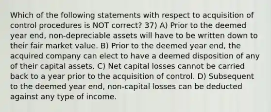 Which of the following statements with respect to acquisition of control procedures is NOT correct? 37) A) Prior to the deemed year end, non-depreciable assets will have to be written down to their fair market value. B) Prior to the deemed year end, the acquired company can elect to have a deemed disposition of any of their capital assets. C) Net capital losses cannot be carried back to a year prior to the acquisition of control. D) Subsequent to the deemed year end, non-capital losses can be deducted against any type of income.