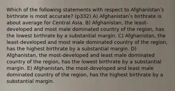 Which of the following statements with respect to Afghanistanʹs birthrate is most accurate? (p332) A) Afghanistanʹs birthrate is about average for Central Asia. B) Afghanistan, the least‐developed and most male dominated country of the region, has the lowest birthrate by a substantial margin. C) Afghanistan, the least‐developed and most male dominated country of the region, has the highest birthrate by a substantial margin. D) Afghanistan, the most‐developed and least male dominated country of the region, has the lowest birthrate by a substantial margin. E) Afghanistan, the most‐developed and least male dominated country of the region, has the highest birthrate by a substantial margin.