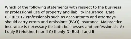 Which of the following statements with respect to the business or professional use of property and liability insurance is/are CORRECT? Professionals such as accountants and attorneys should carry errors and omissions (E&O) insurance. Malpractice insurance is necessary for both businesses and professionals. A) I only B) Neither I nor II C) II only D) Both I and II