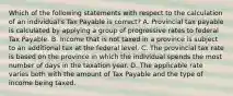 Which of the following statements with respect to the calculation of an individual's Tax Payable is correct? A. Provincial tax payable is calculated by applying a group of progressive rates to federal Tax Payable. B. Income that is not taxed in a province is subject to an additional tax at the federal level. C. The provincial tax rate is based on the province in which the individual spends the most number of days in the taxation year. D. The applicable rate varies both with the amount of Tax Payable and the type of income being taxed.