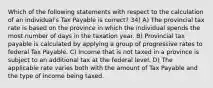 Which of the following statements with respect to the calculation of an individual's Tax Payable is correct? 34) A) The provincial tax rate is based on the province in which the individual spends the most number of days in the taxation year. B) Provincial tax payable is calculated by applying a group of progressive rates to federal Tax Payable. C) Income that is not taxed in a province is subject to an additional tax at the federal level. D) The applicable rate varies both with the amount of Tax Payable and the type of income being taxed.