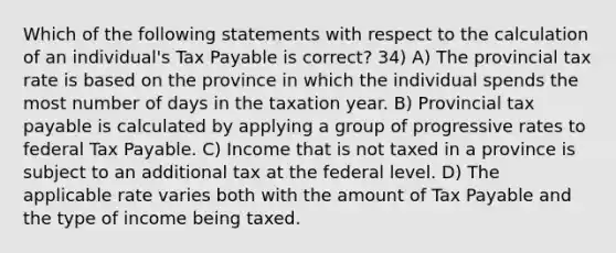 Which of the following statements with respect to the calculation of an individual's Tax Payable is correct? 34) A) The provincial tax rate is based on the province in which the individual spends the most number of days in the taxation year. B) Provincial tax payable is calculated by applying a group of progressive rates to federal Tax Payable. C) Income that is not taxed in a province is subject to an additional tax at the federal level. D) The applicable rate varies both with the amount of Tax Payable and the type of income being taxed.