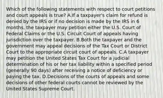 Which of the following statements with respect to court petitions and court appeals is true? A.If a taxpayer's claim for refund is denied by the IRS or if no decision is made by the IRS in 6 months, the taxpayer may petition either the U.S. Court of Federal Claims or the U.S. Circuit Court of appeals having jurisdiction over the taxpayer. B.Both the taxpayer and the government may appeal decisions of the Tax Court or District Court to the appropriate circuit court of appeals. C.A taxpayer may petition the United States Tax Court for a judicial determination of his or her tax liability within a specified period (generally 90 days) after receiving a notice of deficiency or paying the tax. D.Decisions of the courts of appeals and some decisions of other federal courts cannot be reviewed by the United States Supreme Court.