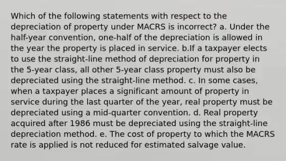 Which of the following statements with respect to the depreciation of property under MACRS is incorrect? a. Under the half-year convention, one-half of the depreciation is allowed in the year the property is placed in service. b.If a taxpayer elects to use the straight-line method of depreciation for property in the 5-year class, all other 5-year class property must also be depreciated using the straight-line method. c. In some cases, when a taxpayer places a significant amount of property in service during the last quarter of the year, real property must be depreciated using a mid-quarter convention. d. Real property acquired after 1986 must be depreciated using the straight-line depreciation method. e. The cost of property to which the MACRS rate is applied is not reduced for estimated salvage value.