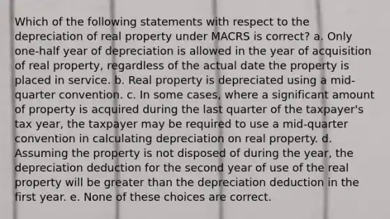 Which of the following statements with respect to the depreciation of real property under MACRS is correct? a. Only one-half year of depreciation is allowed in the year of acquisition of real property, regardless of the actual date the property is placed in service. b. Real property is depreciated using a mid-quarter convention. c. In some cases, where a significant amount of property is acquired during the last quarter of the taxpayer's tax year, the taxpayer may be required to use a mid-quarter convention in calculating depreciation on real property. d. Assuming the property is not disposed of during the year, the depreciation deduction for the second year of use of the real property will be greater than the depreciation deduction in the first year. e. None of these choices are correct.