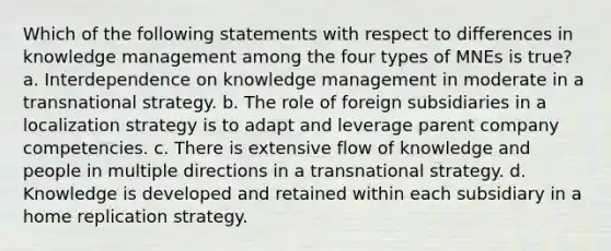 Which of the following statements with respect to differences in knowledge management among the four types of MNEs is true? a. Interdependence on knowledge management in moderate in a transnational strategy. b. The role of foreign subsidiaries in a localization strategy is to adapt and leverage parent company competencies. c. There is extensive flow of knowledge and people in multiple directions in a transnational strategy. d. Knowledge is developed and retained within each subsidiary in a home replication strategy.