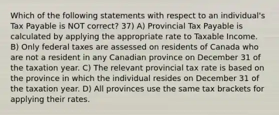 Which of the following statements with respect to an individual's Tax Payable is NOT correct? 37) A) Provincial Tax Payable is calculated by applying the appropriate rate to Taxable Income. B) Only federal taxes are assessed on residents of Canada who are not a resident in any Canadian province on December 31 of the taxation year. C) The relevant provincial tax rate is based on the province in which the individual resides on December 31 of the taxation year. D) All provinces use the same tax brackets for applying their rates.