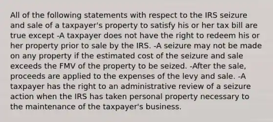 All of the following statements with respect to the IRS seizure and sale of a taxpayer's property to satisfy his or her tax bill are true except -A taxpayer does not have the right to redeem his or her property prior to sale by the IRS. -A seizure may not be made on any property if the estimated cost of the seizure and sale exceeds the FMV of the property to be seized. -After the sale, proceeds are applied to the expenses of the levy and sale. -A taxpayer has the right to an administrative review of a seizure action when the IRS has taken personal property necessary to the maintenance of the taxpayer's business.