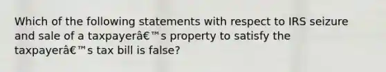 Which of the following statements with respect to IRS seizure and sale of a taxpayerâ€™s property to satisfy the taxpayerâ€™s tax bill is false?