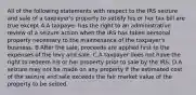 All of the following statements with respect to the IRS seizure and sale of a taxpayer's property to satisfy his or her tax bill are true except A.A taxpayer has the right to an administrative review of a seizure action when the IRS has taken personal property necessary to the maintenance of the taxpayer's business. B.After the sale, proceeds are applied first to the expenses of the levy and sale. C.A taxpayer does not have the right to redeem his or her property prior to sale by the IRS. D.A seizure may not be made on any property if the estimated cost of the seizure and sale exceeds the fair market value of the property to be seized.