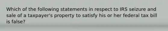 Which of the following statements in respect to IRS seizure and sale of a taxpayer's property to satisfy his or her federal tax bill is false?