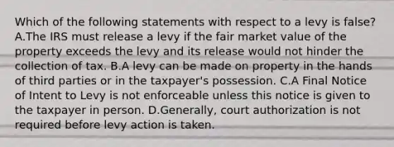 Which of the following statements with respect to a levy is false? A.The IRS must release a levy if the fair market value of the property exceeds the levy and its release would not hinder the collection of tax. B.A levy can be made on property in the hands of third parties or in the taxpayer's possession. C.A Final Notice of Intent to Levy is not enforceable unless this notice is given to the taxpayer in person. D.Generally, court authorization is not required before levy action is taken.