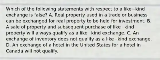 Which of the following statements with respect to a like−kind exchange is false​? A. Real property used in a trade or business can be exchanged for real property to be held for investment. B. A sale of property and subsequent purchase of like−kind property will always qualify as a like−kind exchange. C. An exchange of inventory does not qualify as a like−kind exchange. D. An exchange of a hotel in the United States for a hotel in Canada will not qualify.