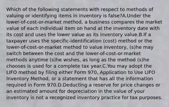 Which of the following statements with respect to methods of valuing or identifying items in inventory is false?A.Under the lower-of-cost-or-market method, a business compares the market value of each individual item on hand at the inventory date with its cost and uses the lower value as its inventory value.B.If a taxpayer uses the specific-identification (cost) method or the lower-of-cost-or-market method to value inventory, (s)he may switch between the cost and the lower-of-cost-or-market methods anytime (s)he wishes, as long as the method (s)he chooses is used for a complete tax year.C.You may adopt the LIFO method by filing either Form 970, Application to Use LIFO Inventory Method, or a statement that has all the information required in Form 970.D.Deducting a reserve for price changes or an estimated amount for depreciation in the value of your inventory is not a recognized inventory practice for tax purposes.