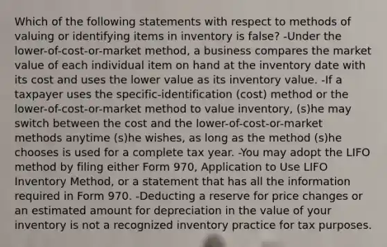 Which of the following statements with respect to methods of valuing or identifying items in inventory is false? -Under the lower-of-cost-or-market method, a business compares the market value of each individual item on hand at the inventory date with its cost and uses the lower value as its inventory value. -If a taxpayer uses the specific-identification (cost) method or the lower-of-cost-or-market method to value inventory, (s)he may switch between the cost and the lower-of-cost-or-market methods anytime (s)he wishes, as long as the method (s)he chooses is used for a complete tax year. -You may adopt the LIFO method by filing either Form 970, Application to Use LIFO Inventory Method, or a statement that has all the information required in Form 970. -Deducting a reserve for price changes or an estimated amount for depreciation in the value of your inventory is not a recognized inventory practice for tax purposes.