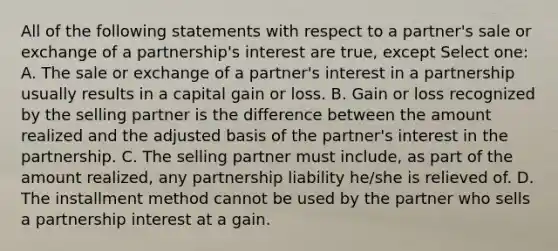 All of the following statements with respect to a partner's sale or exchange of a partnership's interest are true, except Select one: A. The sale or exchange of a partner's interest in a partnership usually results in a capital gain or loss. B. Gain or loss recognized by the selling partner is the difference between the amount realized and the adjusted basis of the partner's interest in the partnership. C. The selling partner must include, as part of the amount realized, any partnership liability he/she is relieved of. D. The installment method cannot be used by the partner who sells a partnership interest at a gain.