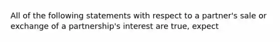 All of the following statements with respect to a partner's sale or exchange of a partnership's interest are true, expect