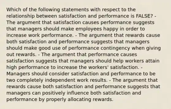 Which of the following statements with respect to the relationship between satisfaction and performance is FALSE? - The argument that satisfaction causes performance suggests that managers should make employees happy in order to increase work performance. - The argument that rewards cause both satisfaction and performance suggests that managers should make good use of performance contingency when giving out rewards. - The argument that performance causes satisfaction suggests that managers should help workers attain high performance to increase the workers' satisfaction. - Managers should consider satisfaction and performance to be two completely independent work results. - The argument that rewards cause both satisfaction and performance suggests that managers can positively influence both satisfaction and performance by properly allocating rewards.