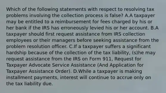 Which of the following statements with respect to resolving tax problems involving the collection process is false? A.A taxpayer may be entitled to a reimbursement for fees charged by his or her bank if the IRS has erroneously levied his or her account. B.A taxpayer should first request assistance from IRS collection employees or their managers before seeking assistance from the problem resolution officer. C.If a taxpayer suffers a significant hardship because of the collection of the tax liability, (s)he may request assistance from the IRS on Form 911, Request for Taxpayer Advocate Service Assistance (And Application for Taxpayer Assistance Order). D.While a taxpayer is making installment payments, interest will continue to accrue only on the tax liability due.