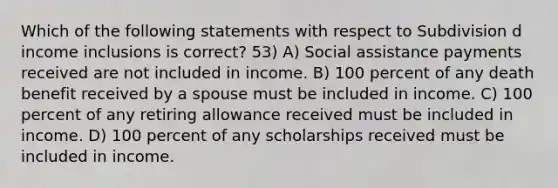 Which of the following statements with respect to Subdivision d income inclusions is correct? 53) A) Social assistance payments received are not included in income. B) 100 percent of any death benefit received by a spouse must be included in income. C) 100 percent of any retiring allowance received must be included in income. D) 100 percent of any scholarships received must be included in income.