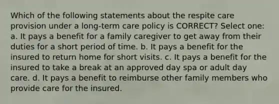 Which of the following statements about the respite care provision under a long-term care policy is CORRECT? Select one: a. It pays a benefit for a family caregiver to get away from their duties for a short period of time. b. It pays a benefit for the insured to return home for short visits. c. It pays a benefit for the insured to take a break at an approved day spa or adult day care. d. It pays a benefit to reimburse other family members who provide care for the insured.