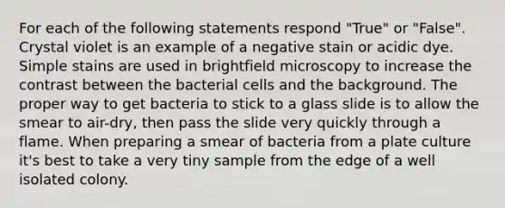 For each of the following statements respond "True" or "False". Crystal violet is an example of a negative stain or acidic dye. Simple stains are used in brightfield microscopy to increase the contrast between the bacterial cells and the background. The proper way to get bacteria to stick to a glass slide is to allow the smear to air-dry, then pass the slide very quickly through a flame. When preparing a smear of bacteria from a plate culture it's best to take a very tiny sample from the edge of a well isolated colony.